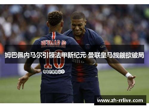 姆巴佩内马尔引领法甲新纪元 曼联皇马觊觎欲破局 姆巴佩内马尔引领法甲新纪元 曼联皇马觊觎欲破局