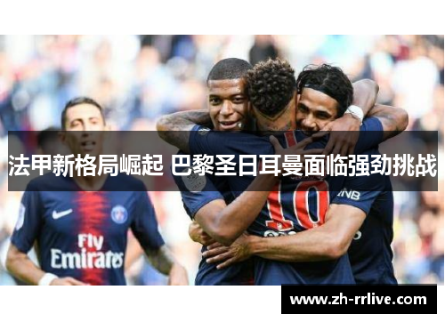 法甲新格局崛起 巴黎圣日耳曼面临强劲挑战 法甲新格局崛起 巴黎圣日耳曼面临强劲挑战