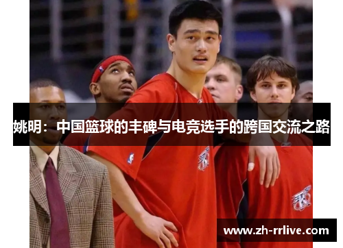 姚明:中国篮球的丰碑与电竞选手的跨国交流之路 姚明:中国篮球的丰碑与电竞选手的跨国交流之路