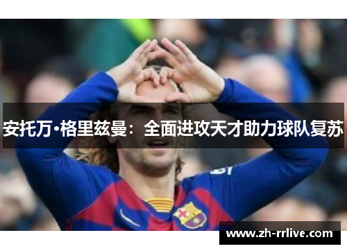 安托万·格里兹曼:全面进攻天才助力球队复苏 安托万·格里兹曼:全面进攻天才助力球队复苏