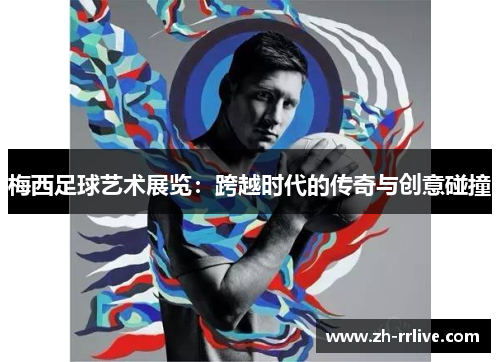 梅西足球艺术展览:跨越时代的传奇与创意碰撞 梅西足球艺术展览:跨越时代的传奇与创意碰撞