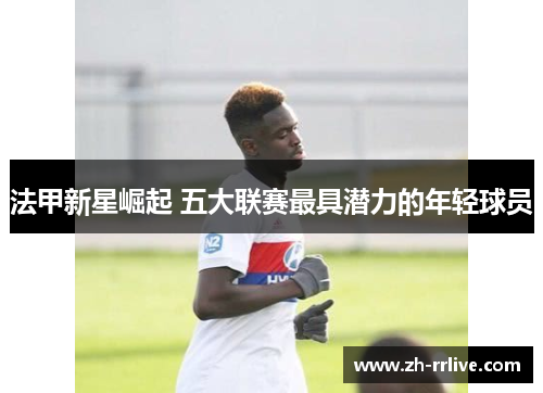 法甲新星崛起 五大联赛最具潜力的年轻球员 法甲新星崛起 五大联赛最具潜力的年轻球员