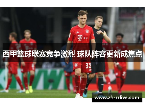 西甲篮球联赛竞争激烈 球队阵容更新成焦点 西甲篮球联赛竞争激烈 球队阵容更新成焦点
