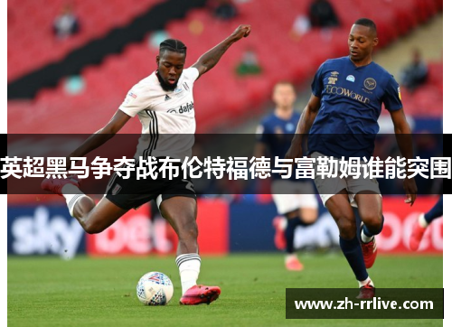 英超黑马争夺战布伦特福德与富勒姆谁能突围 英超黑马争夺战布伦特福德与富勒姆谁能突围