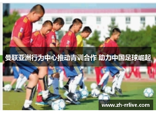 曼联亚洲行为中心推动青训合作 助力中国足球崛起 曼联亚洲行为中心推动青训合作 助力中国足球崛起